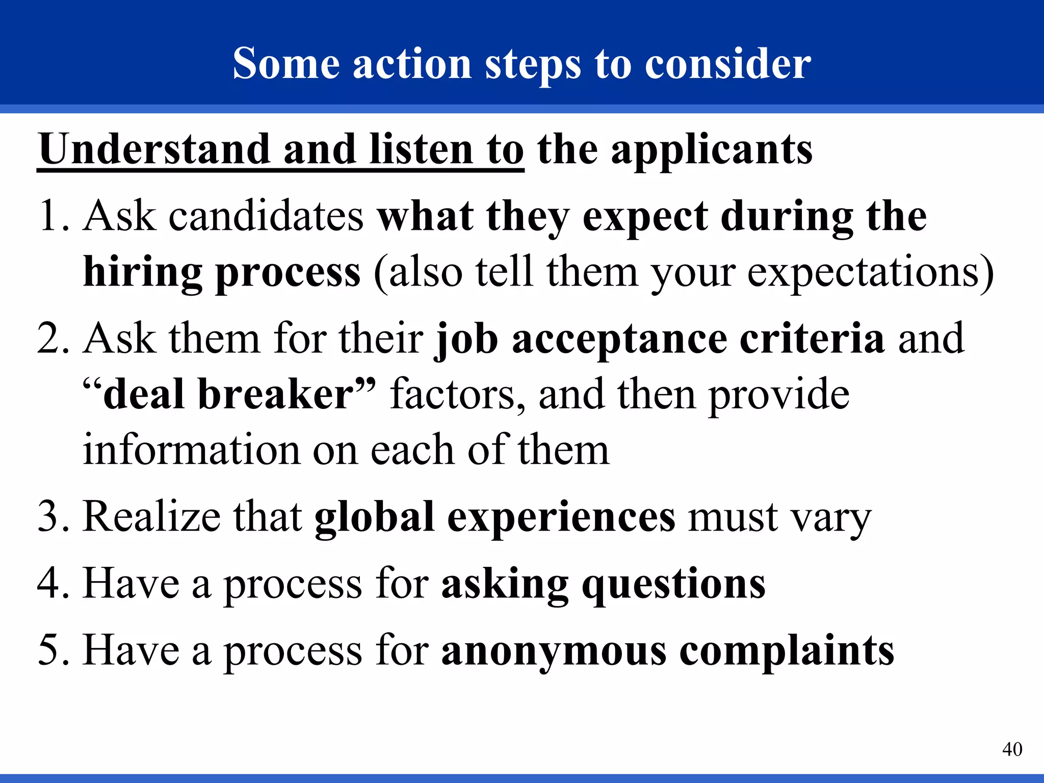 Some action steps to consider
Understand and listen to the applicants
1. Ask candidates what they expect during the
   hiring process (also tell them your expectations)
2. Ask them for their job acceptance criteria and
   “deal breaker” factors, and then provide
   information on each of them
3. Realize that global experiences must vary
4. Have a process for asking questions
5. Have a process for anonymous complaints
                                                       40
 