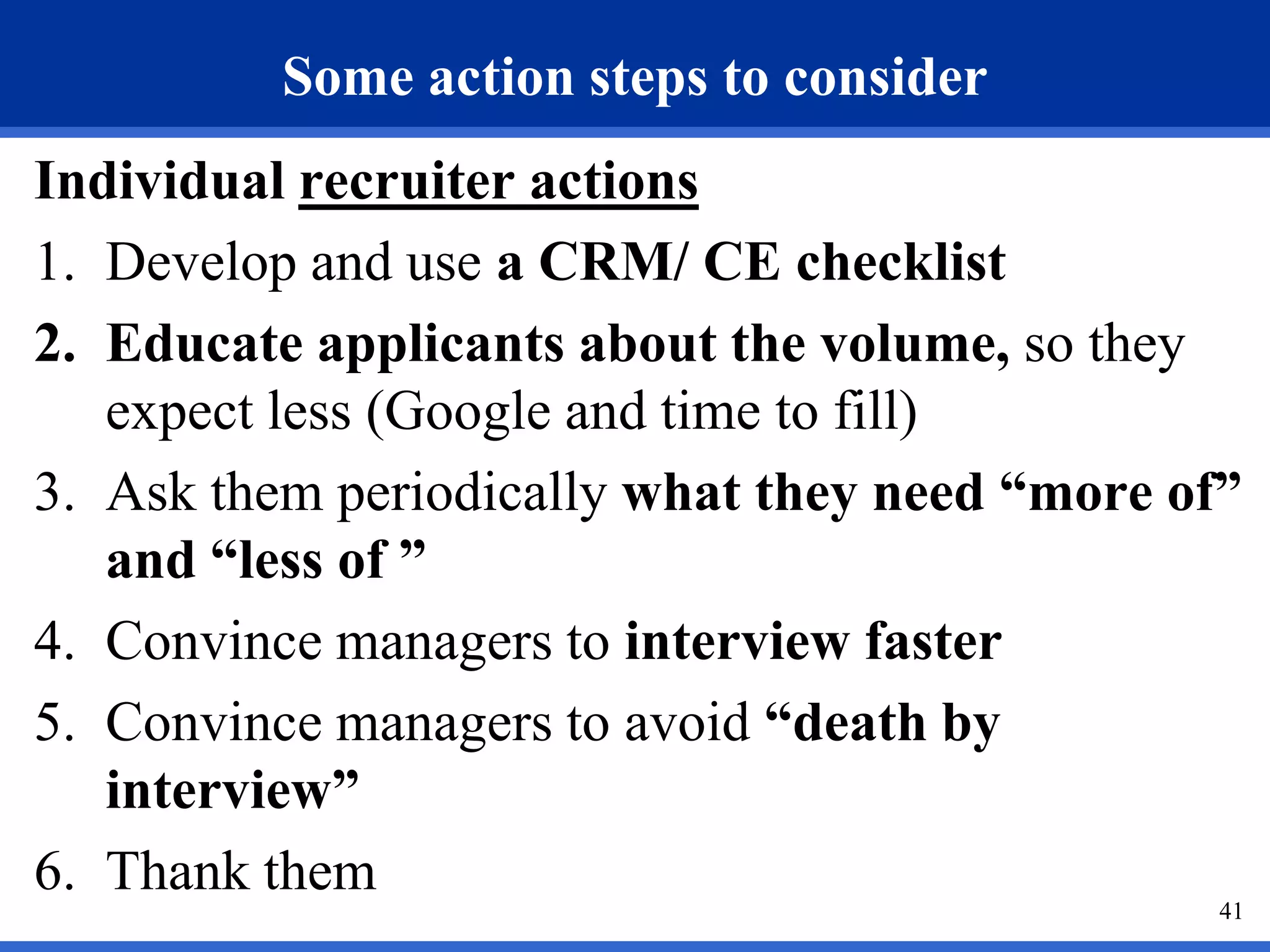 Some action steps to consider
Individual recruiter actions
1. Develop and use a CRM/ CE checklist
2. Educate applicants about the volume, so they
   expect less (Google and time to fill)
3. Ask them periodically what they need “more of”
   and “less of ”
4. Convince managers to interview faster
5. Convince managers to avoid “death by
   interview”
6. Thank them
                                                41
 