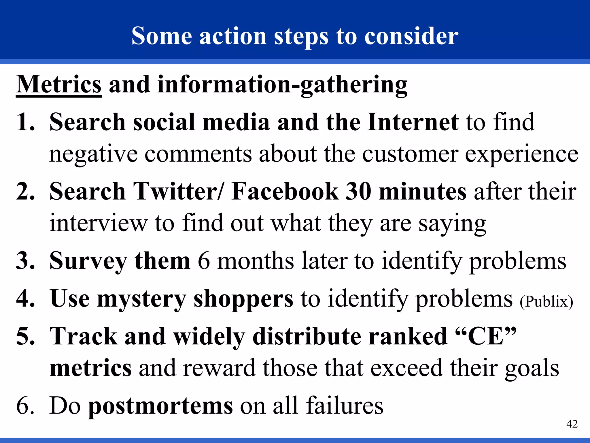 Some action steps to consider
Metrics and information-gathering
1. Search social media and the Internet to find
   negative comments about the customer experience
2. Search Twitter/ Facebook 30 minutes after their
   interview to find out what they are saying
3. Survey them 6 months later to identify problems
4. Use mystery shoppers to identify problems (Publix)
5. Track and widely distribute ranked “CE”
   metrics and reward those that exceed their goals
6. Do postmortems on all failures
                                                   42
 
