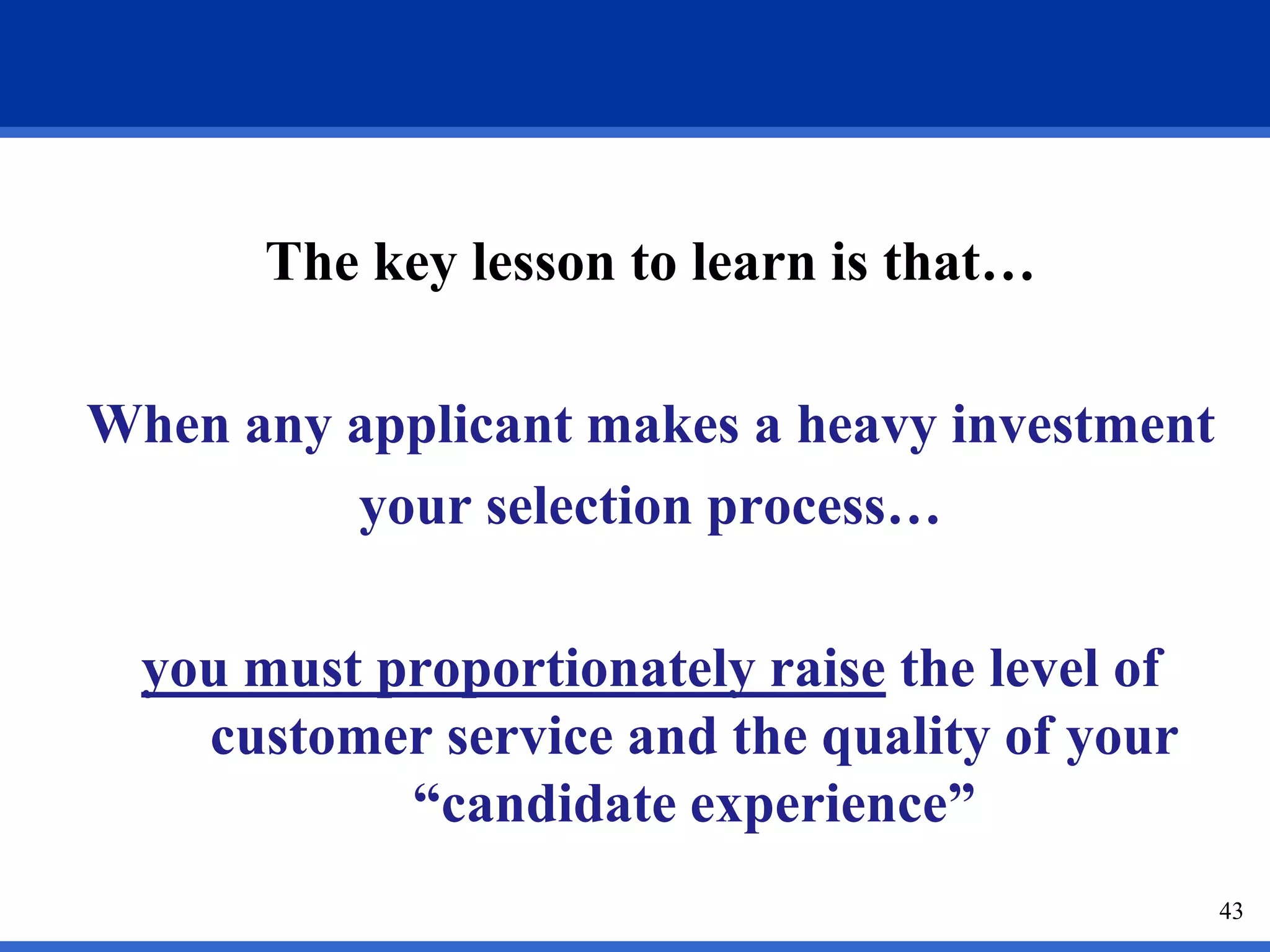 The key lesson to learn is that…

When any applicant makes a heavy investment
         your selection process…

  you must proportionately raise the level of
    customer service and the quality of your
            “candidate experience”
                                                43
 