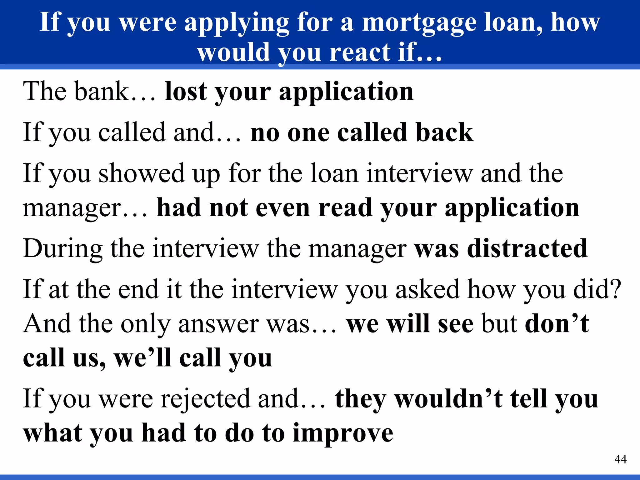 If you were applying for a mortgage loan, how
                  would you react if…
The bank… lost your application
If you called and… no one called back
If you showed up for the loan interview and the
manager… had not even read your application
During the interview the manager was distracted
If at the end it the interview you asked how you did?
And the only answer was… we will see but don’t
call us, we’ll call you
If you were rejected and… they wouldn’t tell you
what you had to do to improve
                                                    44
 