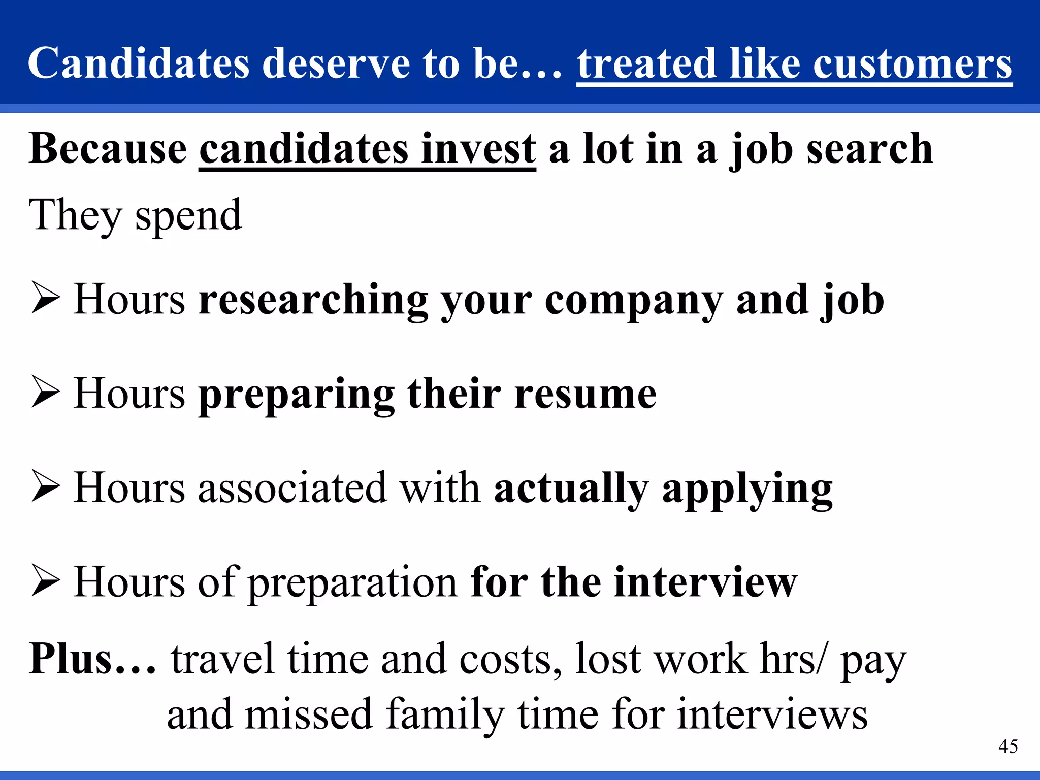 Candidates deserve to be… treated like customers
Because candidates invest a lot in a job search
They spend
 Hours researching your company and job

 Hours preparing their resume

 Hours associated with actually applying

 Hours of preparation for the interview
Plus… travel time and costs, lost work hrs/ pay
      and missed family time for interviews
                                                  45
 