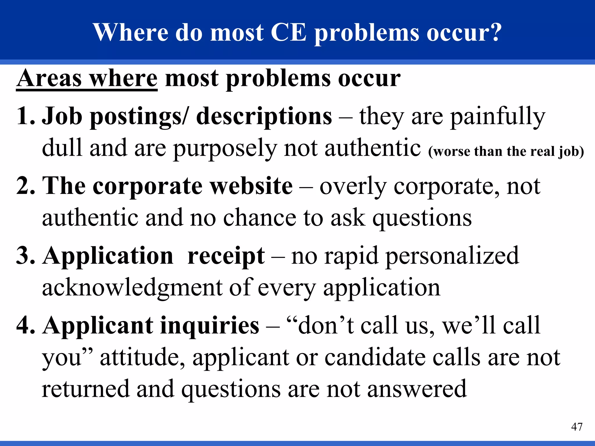 Where do most CE problems occur?
Areas where most problems occur
1. Job postings/ descriptions – they are painfully
   dull and are purposely not authentic (worse than the real job)
2. The corporate website – overly corporate, not
   authentic and no chance to ask questions
3. Application receipt – no rapid personalized
   acknowledgment of every application
4. Applicant inquiries – “don’t call us, we’ll call
   you” attitude, applicant or candidate calls are not
   returned and questions are not answered
                                                               47
 