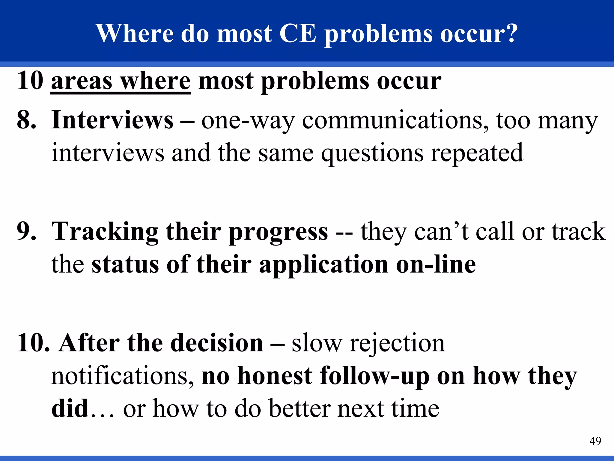Where do most CE problems occur?
10 areas where most problems occur
8. Interviews – one-way communications, too many
   interviews and the same questions repeated

9. Tracking their progress -- they can’t call or track
   the status of their application on-line

10. After the decision – slow rejection
   notifications, no honest follow-up on how they
   did… or how to do better next time
                                                    49
 