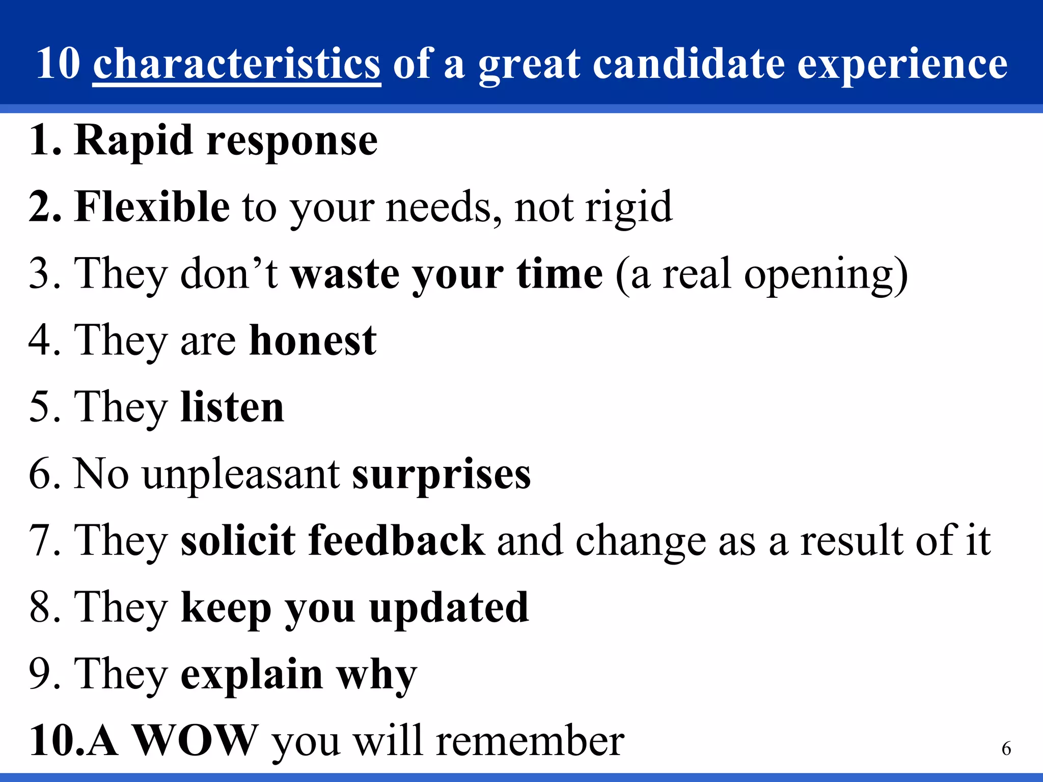 10 characteristics of a great candidate experience
1. Rapid response
2. Flexible to your needs, not rigid
3. They don’t waste your time (a real opening)
4. They are honest
5. They listen
6. No unpleasant surprises
7. They solicit feedback and change as a result of it
8. They keep you updated
9. They explain why
10.A WOW you will remember                            6
 