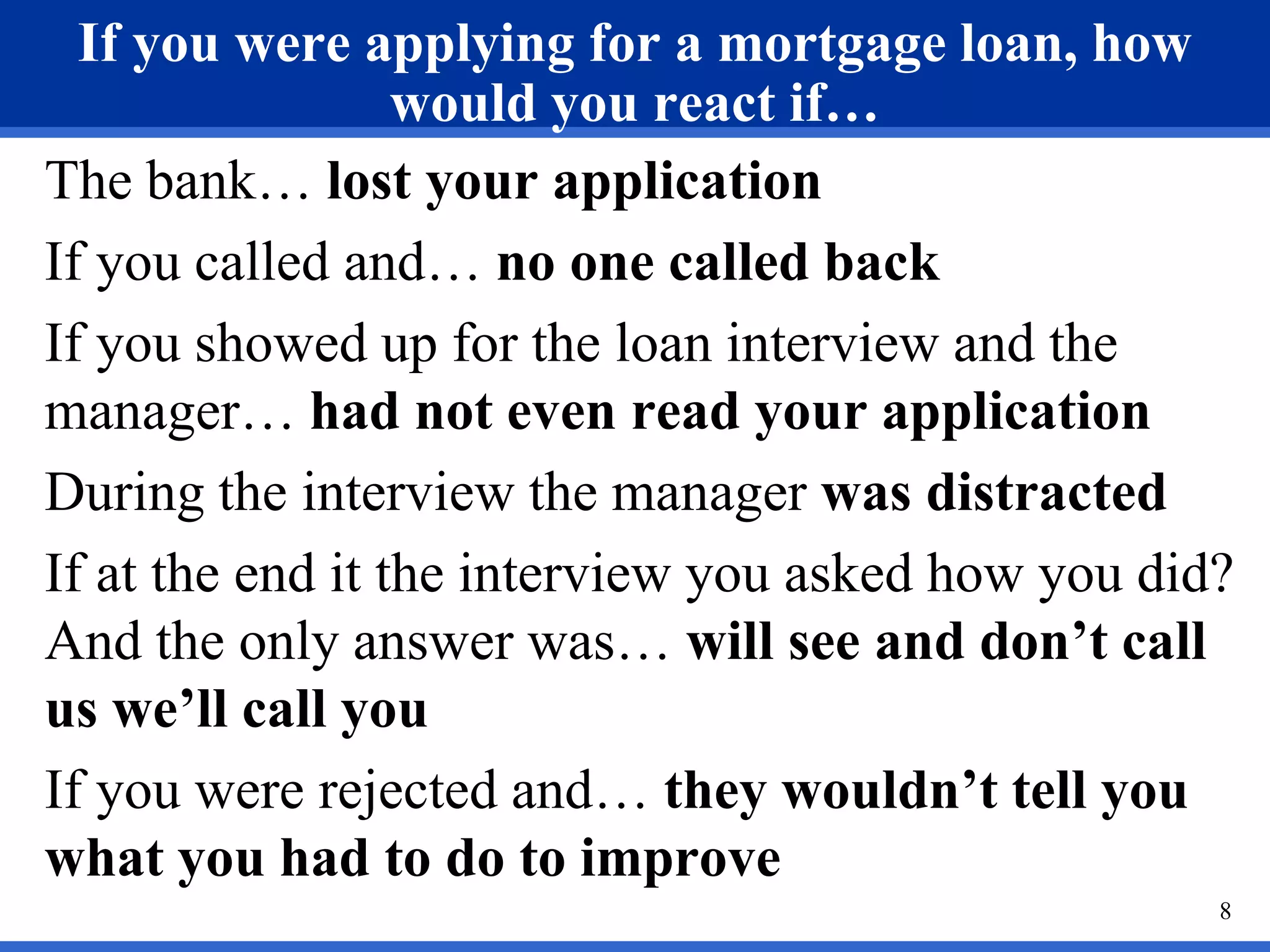 If you were applying for a mortgage loan, how
                  would you react if…
The bank… lost your application
If you called and… no one called back
If you showed up for the loan interview and the
manager… had not even read your application
During the interview the manager was distracted
If at the end it the interview you asked how you did?
And the only answer was… will see and don’t call
us we’ll call you
If you were rejected and… they wouldn’t tell you
what you had to do to improve
                                                    8
 