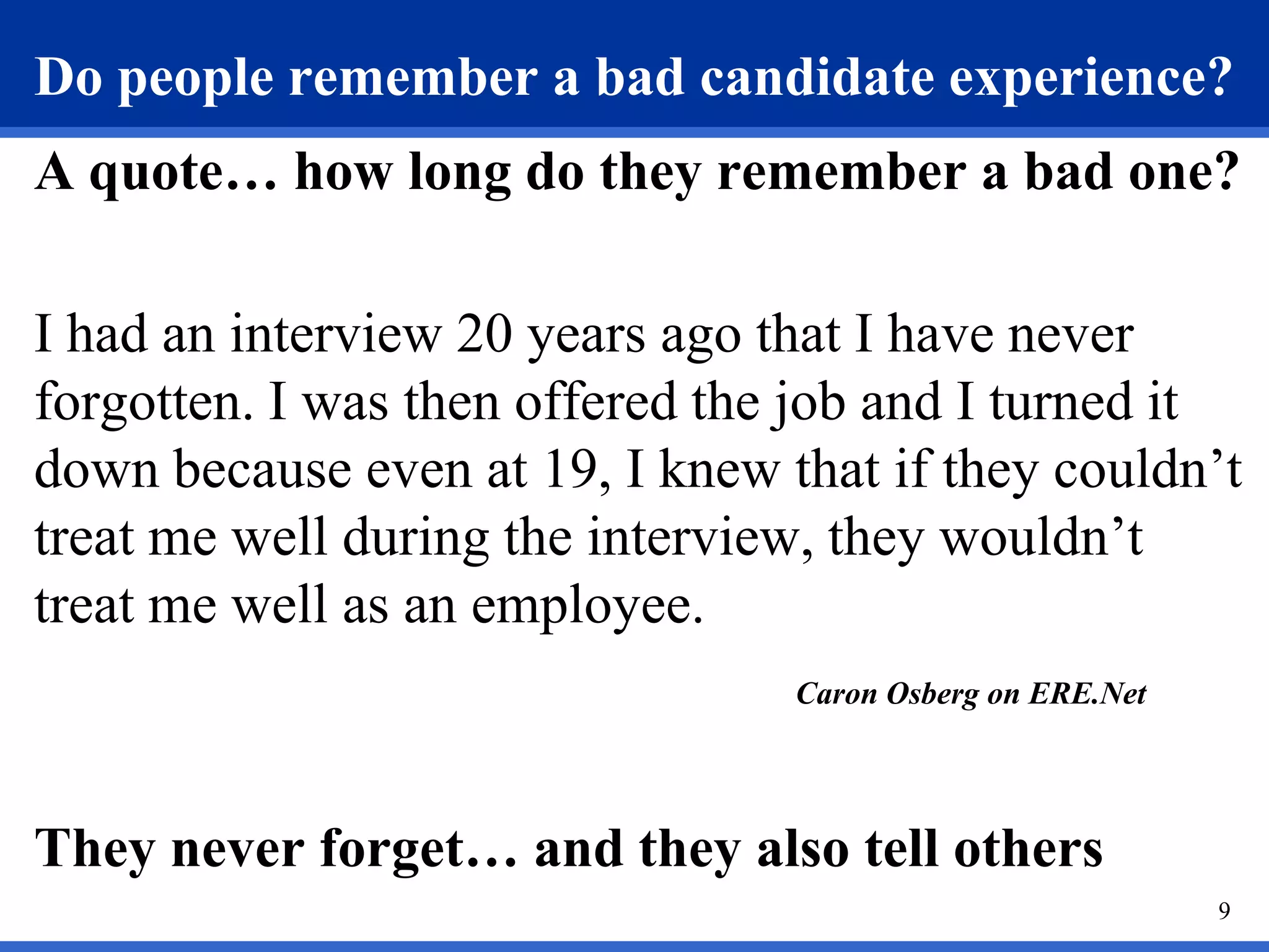 Do people remember a bad candidate experience?
A quote… how long do they remember a bad one?

I had an interview 20 years ago that I have never
forgotten. I was then offered the job and I turned it
down because even at 19, I knew that if they couldn’t
treat me well during the interview, they wouldn’t
treat me well as an employee.
                                 Caron Osberg on ERE.Net




They never forget… and they also tell others
                                                           9
 