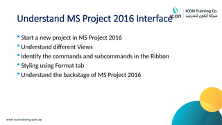Understand MS Project 2016 Interface
 Start a new project in MS Project 2016
 Understand different Views
 Identify the commands and subcommands in the Ribbon
 Styling using Format tab
 Understand the backstage of MS Project 2016
 