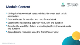Module Content
 Distinguish between task types and describe when each task is
appropriate
 Enter estimates for duration and costs for each task
 Describe the relationship between work, unit and duration
 Describe the way Effort Driven scheduling is affected by work, units,
and duration
 Assign tasks to resources using the Team Planner view
 