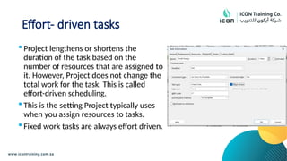 Effort- driven tasks
 Project lengthens or shortens the
duration of the task based on the
number of resources that are assigned to
it. However, Project does not change the
total work for the task. This is called
effort-driven scheduling.
 This is the setting Project typically uses
when you assign resources to tasks.
 Fixed work tasks are always effort driven.
 