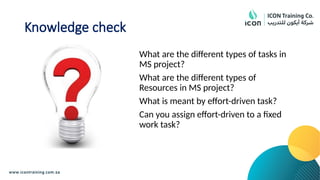 Knowledge check
What are the different types of tasks in
MS project?
What are the different types of
Resources in MS project?
What is meant by effort-driven task?
Can you assign effort-driven to a fixed
work task?
 