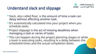 Understand slack and slippage
 Slack, also called float, is the amount of time a task can
delay without affecting another task.
 It's automatically calculated into your project when you
schedule tasks.
 Project slippage is the act of missing deadlines when
managing a task or series of tasks.
 This can happen during the project planning stages or while
a team is executing tasks, resulting in a delay between the
scheduled times and the actual completion dates.
 