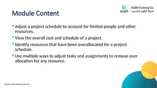 Module Content
 Adjust a project schedule to account for limited people and other
resources.
 View the overall cost and schedule of a project.
 Identify resources that have been overallocated for a project
schedule.
 Use multiple ways to adjust tasks and assignments to remove over
allocation for any resource.
 