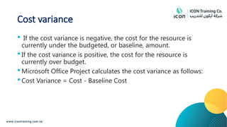 Cost variance
 If the cost variance is negative, the cost for the resource is
currently under the budgeted, or baseline, amount.
 If the cost variance is positive, the cost for the resource is
currently over budget.
 Microsoft Office Project calculates the cost variance as follows:
 Cost Variance = Cost - Baseline Cost
 