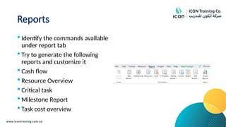 Reports
 Identify the commands available
under report tab
 Try to generate the following
reports and customize it
 Cash flow
 Resource Overview
 Critical task
 Milestone Report
 Task cost overview
 