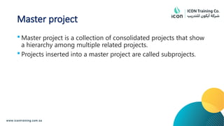 Master project
 Master project is a collection of consolidated projects that show
a hierarchy among multiple related projects.
 Projects inserted into a master project are called subprojects.
 