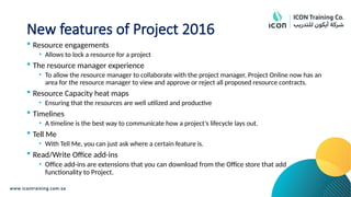 New features of Project 2016
 Resource engagements
• Allows to lock a resource for a project
 The resource manager experience
• To allow the resource manager to collaborate with the project manager, Project Online now has an
area for the resource manager to view and approve or reject all proposed resource contracts.
 Resource Capacity heat maps
• Ensuring that the resources are well utilized and productive
 Timelines
• A timeline is the best way to communicate how a project’s lifecycle lays out.
 Tell Me
• With Tell Me, you can just ask where a certain feature is.
 Read/Write Office add-ins
• Office add-ins are extensions that you can download from the Office store that add
functionality to Project.
 