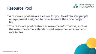 Resource Pool
 A resource pool makes it easier for you to administer people
or equipment assigned to tasks in more than one project
file.
 The resource pool centralizes resource information, such as
the resource name, calendar used, resource units, and cost
rate tables.
 