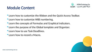 Module Content
 Learn how to customize the Ribbon and the Quick Access Toolbar.
 Learn how to customize WBS numbering.
 Learn the concepts of Formulas and Graphical indicators.
 Learn the purpose of the Global template and Organizer.
 Learn how to use Task Deadlines.
 Learn how to record a Macro.
 