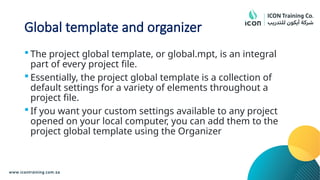 Global template and organizer
 The project global template, or global.mpt, is an integral
part of every project file.
 Essentially, the project global template is a collection of
default settings for a variety of elements throughout a
project file.
 If you want your custom settings available to any project
opened on your local computer, you can add them to the
project global template using the Organizer
 