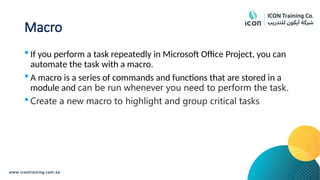 Macro
 If you perform a task repeatedly in Microsoft Office Project, you can
automate the task with a macro.
 A macro is a series of commands and functions that are stored in a
module and can be run whenever you need to perform the task.
 Create a new macro to highlight and group critical tasks
 