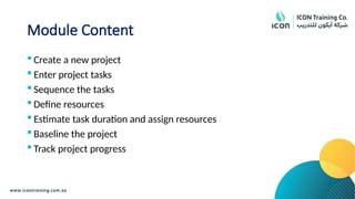 Module Content
 Create a new project
 Enter project tasks
 Sequence the tasks
 Define resources
 Estimate task duration and assign resources
 Baseline the project
 Track project progress
 