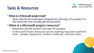 Tasks & Resources
 What is a Microsoft project task?
• Tasks identify the individual components and steps of a project it is
the resources that actually get the job done.
 What is a Microsoft project resource?
• Resources are the second main part of a project.
• In Microsoft Project resources can be anything required to perform
tasks – people, equipment, facilities, materials, and even costs.
 
