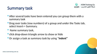 Summary task
 After several tasks have been entered you can group them with a
summary task
 Drag over tasks (row numbers) of a group and under the Tasks tab,
select Insert-> Summary.
 Name summary task,
 click drop-down triangle arrow to show or hide
 Or assign a task as summary task by using “indent”
 