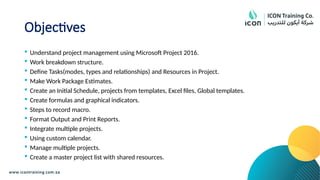 Objectives
 Understand project management using Microsoft Project 2016.
 Work breakdown structure.
 Define Tasks(modes, types and relationships) and Resources in Project.
 Make Work Package Estimates.
 Create an Initial Schedule, projects from templates, Excel files, Global templates.
 Create formulas and graphical indicators.
 Steps to record macro.
 Format Output and Print Reports.
 Integrate multiple projects.
 Using custom calendar.
 Manage multiple projects.
 Create a master project list with shared resources.
 