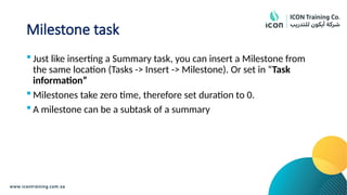 Milestone task
 Just like inserting a Summary task, you can insert a Milestone from
the same location (Tasks -> Insert -> Milestone). Or set in “Task
information”
 Milestones take zero time, therefore set duration to 0.
 A milestone can be a subtask of a summary
 