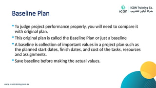 Baseline Plan
 To judge project performance properly, you will need to compare it
with original plan.
 This original plan is called the Baseline Plan or just a baseline
 A baseline is collection of important values in a project plan such as
the planned start dates, finish dates, and cost of the tasks, resources
and assignments.
 Save baseline before making the actual values.
 