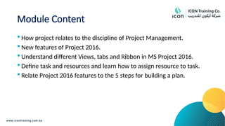Module Content
 How project relates to the discipline of Project Management.
 New features of Project 2016.
 Understand different Views, tabs and Ribbon in MS Project 2016.
 Define task and resources and learn how to assign resource to task.
 Relate Project 2016 features to the 5 steps for building a plan.
 