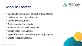 Module Content
 Build and use summary and subordinate tasks.
 Understand and use milestones.
 Develop WBS Outlines.
 Assign completion criteria.
 Evaluate and use WBS templates.
 Create notes within tasks.
 Hyperlink project artifacts to your project plan.
 Create reoccurring tasks.
 