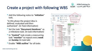 Create a project with following WBS
 Add the following notes to “initiation”
task,
“In this phase the project idea is
defined, evaluated and then
authorized”. (In Task information)
 Set the task “Document Handover” as
a milestone task. (In task information)
 In “Control” task create a reoccurring
task “monitor” to repeat every week
on Sunday (In task tab)
 Enable “WBS outline” for all tasks
 