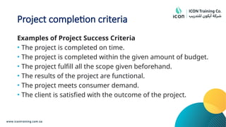 Project completion criteria
Examples of Project Success Criteria
• The project is completed on time.
• The project is completed within the given amount of budget.
• The project fulfill all the scope given beforehand.
• The results of the project are functional.
• The project meets consumer demand.
• The client is satisfied with the outcome of the project.
 