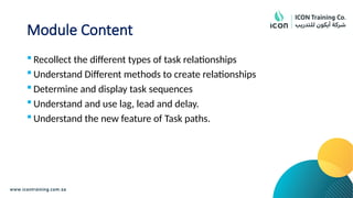 Module Content
 Recollect the different types of task relationships
 Understand Different methods to create relationships
 Determine and display task sequences
 Understand and use lag, lead and delay.
 Understand the new feature of Task paths.
 