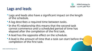 Lags and leads
 Lags and leads also have a significant impact on the length
of the schedule.
 A lag describes a required time between tasks.
 In the FS relationship this means that the second task
cannot commence until a scheduled period of time has
elapsed after the completion of the first task.
 A lead has the opposite effect on the schedule.
 A lead is the amount of time that a task can start before the
completion of the first task.
 