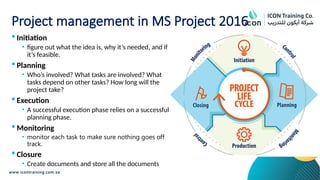 Project management in MS Project 2016
 Initiation
• figure out what the idea is, why it’s needed, and if
it’s feasible.
 Planning
• Who’s involved? What tasks are involved? What
tasks depend on other tasks? How long will the
project take?
 Execution
• A successful execution phase relies on a successful
planning phase.
 Monitoring
• monitor each task to make sure nothing goes off
track.
 Closure
• Create documents and store all the documents
 