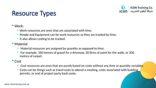 Resource Types
 Work:
• Work resources are ones that are associated with time.
• People and Equipment can be work resources as they are tracked by time.
• It also allows costing to be tracked.
 Material
• Material resources are assigned by quantity as opposed to time.
• For example, 100 tonnes of gravel for a driveway, 20 litres of paint for the walls, or 200
metres of carpet.
 Cost
• Cost resources are ones that are purely based on costs without any time or quantity variables.
• Costs can be things such as travel costs to attend a meeting, costs associated with building
permits, or end of project party bash costs.
 