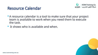 Resource Calendar
 A resource calendar is a tool to make sure that your project
team is available to work when you need them to execute
the task.
 It shows who is available and when.
 