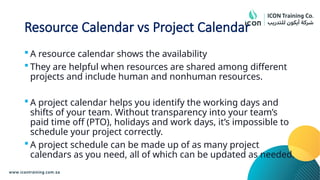 Resource Calendar vs Project Calendar
 A resource calendar shows the availability
 They are helpful when resources are shared among different
projects and include human and nonhuman resources.
 A project calendar helps you identify the working days and
shifts of your team. Without transparency into your team’s
paid time off (PTO), holidays and work days, it’s impossible to
schedule your project correctly.
 A project schedule can be made up of as many project
calendars as you need, all of which can be updated as needed.
 