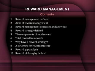 REWARD MANAGEMENT
1 Reward management defined
2 Aims of reward management
3 Reward management processes and activities
4 Reward strategy defined
5 The components of total reward
6 Total reward framework
7 Why have a reward strategy?
8 A structure for reward strategy
9 Reward gap analysis
10 Reward philosophy defined
Contents
 