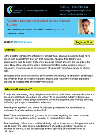 Overview
Adaptive Designs for Medical Device Clinical
Studies
Date: Wednesday, October 5th, 2016, Time: 01:00 PM EDT | 10:00 AM PDT
Duration: 60 Minutes
Speaker: Danielle DeLucy
In the quest to increase the efficiency of clinical trials, adaptive design methods have
arisen, with support from the FDA draft guidance. Adaptive trial designs use
accumulating data to modify trials under progress without affecting the integrity of the
trials. They allow sponsors to adjust certain parameters such as dosage, subject
population, or sample size in consideration of statistically significant safety or efficacy
data.
The goals are to accelerate clinical development and improve its efficiency, better target
experimental drugs to responsive patient groups, and reduce the number of patients
exposed to inappropriate or ineffective therapies.
Why should you attend?
A major concern among many drug companies is that patient resources on therapies and
doses are potentially wasted and are unlikely to be successful. Adaptive designs are
created to prevent waste, speed up medical device development and increase accuracy
in identifying the appropriate device to be used.
The adaptive approach also allows for addressing questions that could never be
addressed in a balanced randomised trial.
The FDA recently issued draft guidance for industries regarding the use of adaptive
designs in the regulatory setting, focusing on medical device trials.
Adaptive design differs from a traditional design in that it uses accumulating results in the
trial to modify the trial’s course. All adaptations should be completely specified in
advance of the trial, at the design stage, so that operating characteristics can be
calculated.
Register Now
 