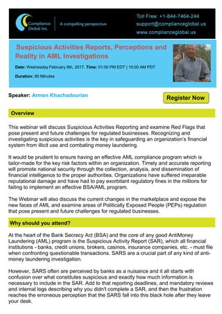 Overview
Suspicious Activities Reports, Perceptions and
Reality in AML Investigations
Date: Wednesday February 8th, 2017, Time: 01:00 PM EDT | 10:00 AM PDT
Duration: 90 Minutes
Speaker: Armen Khachadourian
This webinar will discuss Suspicious Activities Reporting and examine Red Flags that
pose present and future challenges for regulated businesses. Recognizing and
investigating suspicious activities is the key in safeguarding an organization’s financial
system from illicit use and combating money laundering.
It would be prudent to ensure having an effective AML compliance program which is
tailor-made for the key risk factors within an organization. Timely and accurate reporting
will promote national security through the collection, analysis, and dissemination of
financial intelligence to the proper authorities. Organizations have suffered irreparable
reputational damage and have had to pay exorbitant regulatory fines in the millions for
failing to implement an effective BSA/AML program.
The Webinar will also discuss the current changes in the marketplace and expose the
new faces of AML and examine areas of Politically Exposed People (PEPs) regulation
that pose present and future challenges for regulated businesses.
Why should you attend?
At the heart of the Bank Secrecy Act (BSA) and the core of any good AntiMoney
Laundering (AML) program is the Suspicious Activity Report (SAR), which all financial
institutions - banks, credit unions, brokers, casinos, insurance companies, etc. - must file
when confronting questionable transactions. SARS are a crucial part of any kind of anti-
money laundering investigation.
However, SARS often are perceived by banks as a nuisance and it all starts with
confusion over what constitutes suspicious and exactly how much information is
necessary to include in the SAR. Add to that reporting deadlines, and mandatory reviews
and internal logs describing why you didn't complete a SAR, and then the frustration
reaches the erroneous perception that the SARS fall into this black hole after they leave
your desk.
Register Now
 