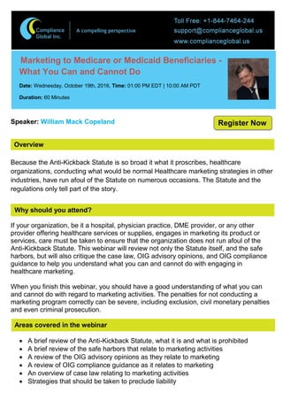 Overview
Marketing to Medicare or Medicaid Beneficiaries -
What You Can and Cannot Do
Date: Wednesday, October 19th, 2016, Time: 01:00 PM EDT | 10:00 AM PDT
Duration: 60 Minutes
Speaker: William Mack Copeland
Because the Anti-Kickback Statute is so broad it what it proscribes, healthcare
organizations, conducting what would be normal Healthcare marketing strategies in other
industries, have run afoul of the Statute on numerous occasions. The Statute and the
regulations only tell part of the story.
Why should you attend?
If your organization, be it a hospital, physician practice, DME provider, or any other
provider offering healthcare services or supplies, engages in marketing its product or
services, care must be taken to ensure that the organization does not run afoul of the
Anti-Kickback Statute. This webinar will review not only the Statute itself, and the safe
harbors, but will also critique the case law, OIG advisory opinions, and OIG compliance
guidance to help you understand what you can and cannot do with engaging in
healthcare marketing.
When you finish this webinar, you should have a good understanding of what you can
and cannot do with regard to marketing activities. The penalties for not conducting a
marketing program correctly can be severe, including exclusion, civil monetary penalties
and even criminal prosecution.
Areas covered in the webinar
 A brief review of the Anti-Kickback Statute, what it is and what is prohibited
 A brief review of the safe harbors that relate to marketing activities
 A review of the OIG advisory opinions as they relate to marketing
 A review of OIG compliance guidance as it relates to marketing
 An overview of case law relating to marketing activities
 Strategies that should be taken to preclude liability
Register Now
 