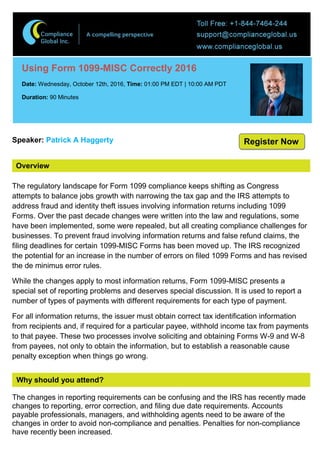 Overview
Using Form 1099-MISC Correctly 2016
Date: Wednesday, October 12th, 2016, Time: 01:00 PM EDT | 10:00 AM PDT
Duration: 90 Minutes
Speaker: Patrick A Haggerty
The regulatory landscape for Form 1099 compliance keeps shifting as Congress
attempts to balance jobs growth with narrowing the tax gap and the IRS attempts to
address fraud and identity theft issues involving information returns including 1099
Forms. Over the past decade changes were written into the law and regulations, some
have been implemented, some were repealed, but all creating compliance challenges for
businesses. To prevent fraud involving information returns and false refund claims, the
filing deadlines for certain 1099-MISC Forms has been moved up. The IRS recognized
the potential for an increase in the number of errors on filed 1099 Forms and has revised
the de minimus error rules.
While the changes apply to most information returns, Form 1099-MISC presents a
special set of reporting problems and deserves special discussion. It is used to report a
number of types of payments with different requirements for each type of payment.
For all information returns, the issuer must obtain correct tax identification information
from recipients and, if required for a particular payee, withhold income tax from payments
to that payee. These two processes involve soliciting and obtaining Forms W-9 and W-8
from payees, not only to obtain the information, but to establish a reasonable cause
penalty exception when things go wrong.
Why should you attend?
The changes in reporting requirements can be confusing and the IRS has recently made
changes to reporting, error correction, and filing due date requirements. Accounts
payable professionals, managers, and withholding agents need to be aware of the
changes in order to avoid non-compliance and penalties. Penalties for non-compliance
have recently been increased.
Register Now
 