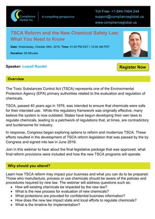 Overview
TSCA Reform and the New Chemical Safety Law:
What You Need to Know
Date: Wednesday, October 26th, 2016, Time: 01:00 PM EDT | 10:00 AM PDT
Duration: 60 Minutes
Speaker: Lowell Randel
The Toxic Substances Control Act (TSCA) represents one of the Environmental
Protection Agency (EPA) primary authorities related to the evaluation and regulation of
chemicals.
TSCA, passed 40 years ago in 1976, was intended to ensure that chemicals were safe
for their intended use. While this regulatory framework was originally effective, many
believe the system is now outdated. States have begun developing their own laws to
regulate chemicals, leading to a patchwork of regulations that, at times, are contradictory
and burdensome for industry.
In response, Congress began exploring options to reform and modernize TSCA. These
efforts resulted in the development of TSCA reform legislation that was passed by the by
Congress and signed into law in June 2016.
Join in this webinar to hear about the final legislative package that was approved, what
final reform provisions were included and how the new TSCA programs will operate.
Why should you attend?
Learn how TSCA reform may impact your business and what you can do to be prepared.
Those who manufacture, process or use chemicals should be aware of the policies and
procedures required by new law. The webinar will address questions such as:
 How will existing chemicals be impacted by the new law?
 What is the new process for evaluation of new chemicals?
 What protections are provided for confidential business information?
 How does the new law impact state and local efforts to regulate chemicals?
 What is the timeline for implementation?
Register Now
 