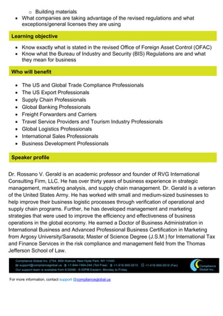 o Building materials
 What companies are taking advantage of the revised regulations and what
exceptions/general licenses they are using
Learning objective
 Know exactly what is stated in the revised Office of Foreign Asset Control (OFAC)
 Know what the Bureau of Industry and Security (BIS) Regulations are and what
they mean for business
Who will benefit
 The US and Global Trade Compliance Professionals
 The US Export Professionals
 Supply Chain Professionals
 Global Banking Professionals
 Freight Forwarders and Carriers
 Travel Service Providers and Tourism Industry Professionals
 Global Logistics Professionals
 International Sales Professionals
 Business Development Professionals
Speaker profile
Dr. Rossano V. Gerald is an academic professor and founder of RVG International
Consulting Firm, LLC. He has over thirty years of business experience in strategic
management, marketing analysis, and supply chain management. Dr. Gerald is a veteran
of the United States Army. He has worked with small and medium-sized businesses to
help improve their business logistic processes through verification of operational and
supply chain programs. Further, he has developed management and marketing
strategies that were used to improve the efficiency and effectiveness of business
operations in the global economy. He earned a Doctor of Business Administration in
International Business and Advanced Professional Business Certification in Marketing
from Argosy University/Sarasota; Master of Science Degree (J.S.M.) for International Tax
and Finance Services in the risk compliance and management field from the Thomas
Jefferson School of Law.
For more information, contact support @complianceglobal.us
 