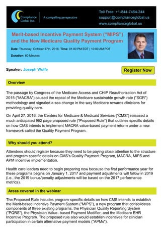 Overview
Merit-based Incentive Payment System (“MIPS”)
and the New Medicare Quality Payment Program
Date: Thursday, October 27th, 2016, Time: 01:00 PM EDT | 10:00 AM PDT
Duration: 60 Minutes
Speaker: Joseph Wolfe
The passage by Congress of the Medicare Access and CHIP Reauthorization Act of
2015 ("MACRA") caused the repeal of the Medicare sustainable growth rate ("SGR")
methodology and signaled a sea change in the way Medicare rewards clinicians for
providing quality care.
On April 27, 2016, the Centers for Medicare & Medicaid Services (“CMS”) released a
much anticipated 962 page proposed rule (“Proposed Rule”) that outlines specific details
on how CMS intends to implement MACRA value-based payment reform under a new
framework called the Quality Payment Program.
Why should you attend?
Attendees should register because they need to be paying close attention to the structure
and program specific details on CMS's Quality Payment Program, MACRA, MIPS and
APM incentive implementation.
Health care leaders need to begin preparing now because the first performance year for
these programs begins on January 1, 2017 and payment adjustments will follow in 2019
(i.e., the 2019 bonus/penalty adjustments will be based on the 2017 performance
metrics).
Areas covered in the webinar
The Proposed Rule includes program-specific details on how CMS intends to establish
the Merit-based Incentive Payment System ("MIPS"), a new program that consolidates
components of three existing programs, the Physician Quality Reporting System
("PQRS"), the Physician Value- based Payment Modifier, and the Medicare EHR
Incentive Program. The proposed rule also would establish incentives for clinician
participation in certain alternative payment models ("APMs").
Register Now
 