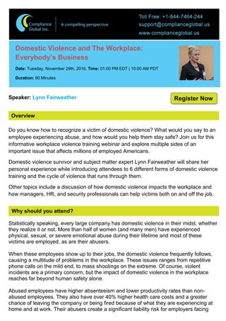 Overview
Domestic Violence and The Workplace:
Everybody’s Business
Date: Tuesday, November 29th, 2016, Time: 01:00 PM EDT | 10:00 AM PDT
Duration: 90 Minutes
Speaker: Lynn Fairweather
Do you know how to recognize a victim of domestic violence? What would you say to an
employee experiencing abuse, and how would you help them stay safe? Join us for this
informative workplace violence training webinar and explore multiple sides of an
important issue that affects millions of employed Americans.
Domestic violence survivor and subject matter expert Lynn Fairweather will share her
personal experience while introducing attendees to 6 different forms of domestic violence
training and the cycle of violence that runs through them.
Other topics include a discussion of how domestic violence impacts the workplace and
how managers, HR, and security professionals can help victims both on and off the job.
Why should you attend?
Statistically speaking, every large company has domestic violence in their midst, whether
they realize it or not. More than half of women (and many men) have experienced
physical, sexual, or severe emotional abuse during their lifetime and most of these
victims are employed, as are their abusers.
When these employees show up to their jobs, the domestic violence frequently follows,
causing a multitude of problems in the workplace. These issues ranges from repetitive
phone calls on the mild end, to mass shootings on the extreme. Of course, violent
incidents are a primary concern, but the impact of domestic violence in the workplace
reaches far beyond human safety alone.
Abused employees have higher absenteeism and lower productivity rates than non-
abused employees. They also have over 40% higher health care costs and a greater
chance of leaving the company or being fired because of what they are experiencing at
home and at work. Their abusers create a significant liability risk for employers facing
Register Now
 